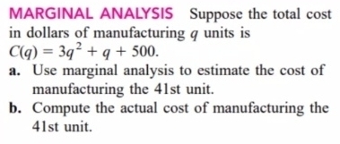 MARGINAL ANALYSIS Suppose the total cost 
in dollars of manufacturing q units is
C(q)=3q^2+q+500. 
a. Use marginal analysis to estimate the cost of 
manufacturing the 41st unit. 
b. Compute the actual cost of manufacturing the
41st unit.