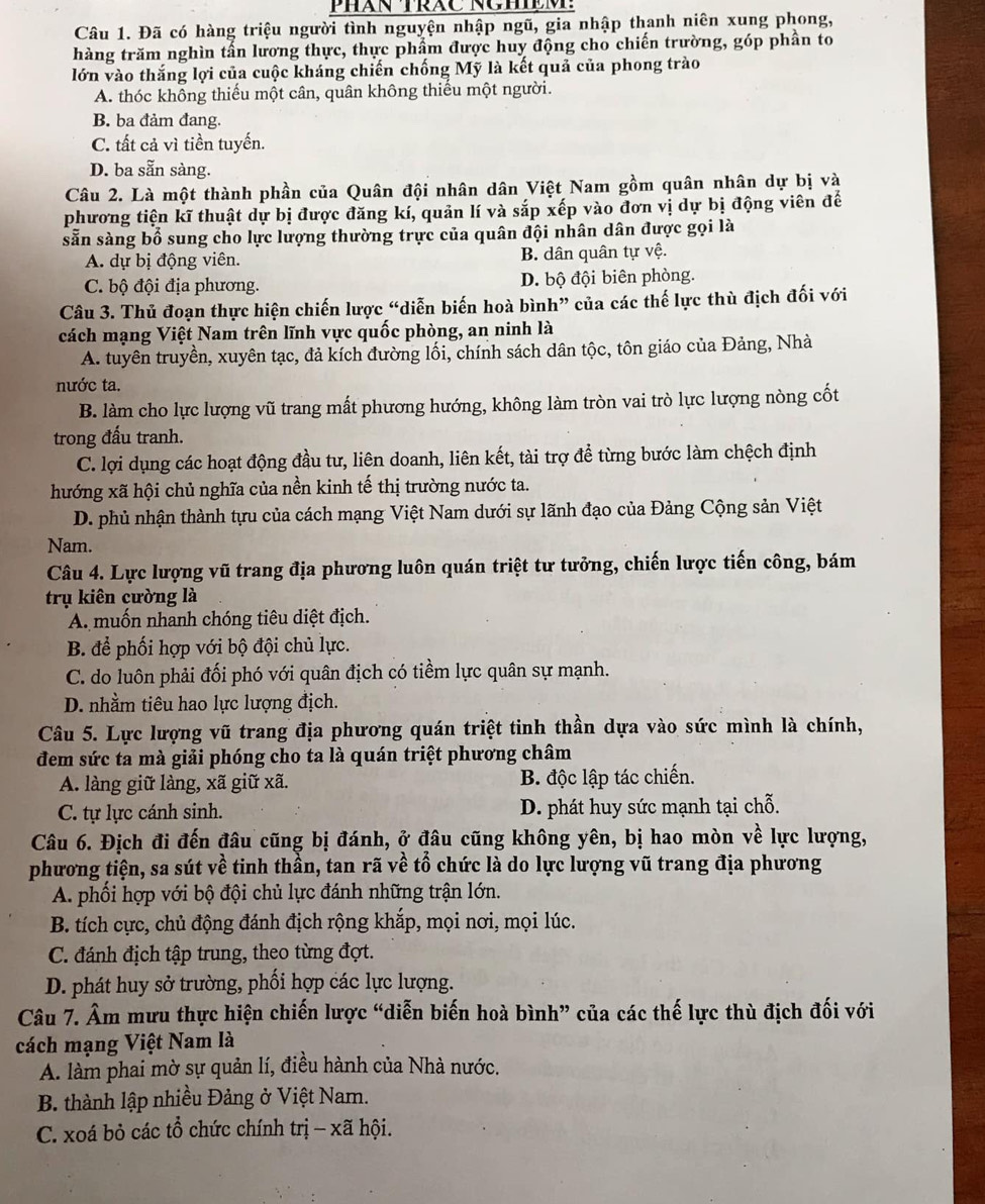 PHAN TRAC NCHệM:
Câu 1. Đã có hàng triệu người tình nguyện nhập ngũ, gia nhập thanh niên xung phong,
hàng trăm nghìn tấn lương thực, thực phẩm được huy động cho chiến trường, góp phần to
lớn vào thắng lợi của cuộc kháng chiến chống Mỹ là kết quả của phong trào
A. thóc không thiếu một cân, quân không thiếu một người.
B. ba đảm đang.
C. tất cả vì tiền tuyến.
D. ba sẵn sàng.
Câu 2. Là một thành phần của Quân đội nhân dân Việt Nam gồm quân nhân dự bị và
phương tiện kĩ thuật dự bị được đăng kí, quản lí và sắp xếp vào đơn vị dự bị động viên đế
sẵn sàng bổ sung cho lực lượng thường trực của quân đội nhân dân được gọi là
A. dự bị động viên. B. dân quân tự vệ.
C. bộ đội địa phương. D. bộ đội biên phòng.
Câu 3. Thủ đoạn thực hiện chiến lược “diễn biến hoà bình” của các thế lực thù địch đối với
cách mạng Việt Nam trên lĩnh vực quốc phòng, an ninh là
A. tuyên truyền, xuyên tạc, đả kích đường lối, chính sách dân tộc, tôn giáo của Đảng, Nhà
nước ta.
B. làm cho lực lượng vũ trang mất phương hướng, không làm tròn vai trò lực lượng nòng cốt
trong đấu tranh.
C. lợi dụng các hoạt động đầu tư, liên doanh, liên kết, tài trợ để từng bước làm chệch định
hướng xã hội chủ nghĩa của nền kinh tế thị trường nước ta.
D. phủ nhận thành tựu của cách mạng Việt Nam dưới sự lãnh đạo của Đảng Cộng sản Việt
Nam.
Câu 4. Lực lượng vũ trang địa phương luôn quán triệt tư tưởng, chiến lược tiến công, bám
trụ kiên cường là
A. muốn nhanh chóng tiêu diệt địch.
B. để phối hợp với bộ đội chủ lực.
C. do luôn phải đối phó với quân địch có tiềm lực quân sự mạnh.
D. nhằm tiêu hao lực lượng địch.
Câu 5. Lực lượng vũ trang địa phương quán triệt tinh thần dựa vào sức mình là chính,
đem sức ta mà giải phóng cho ta là quán triệt phương châm
A. làng giữ làng, xã giữ xã. B. độc lập tác chiến.
C. tự lực cánh sinh. D. phát huy sức mạnh tại chỗ.
Câu 6. Địch đi đến đâu cũng bị đánh, ở đâu cũng không yên, bị hao mòn về lực lượng,
phương tiện, sa sút về tinh thần, tan rã về tổ chức là do lực lượng vũ trang địa phương
A. phối hợp với bộ đội chủ lực đánh những trận lớn.
B. tích cực, chủ động đánh địch rộng khắp, mọi nơi, mọi lúc.
C. đánh địch tập trung, theo từng đợt.
D. phát huy sở trường, phối hợp các lực lượng.
Câu 7. Âm mưu thực hiện chiến lược “diễn biến hoà bình” của các thế lực thù địch đối với
cách mạng Việt Nam là
A. làm phai mờ sự quản lí, điều hành của Nhà nước.
B. thành lập nhiều Đảng ở Việt Nam.
C. xoá bỏ các tổ chức chính trị - xã hội.