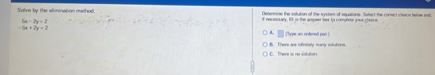 Solve by the elimination method. Determine the solution of the systern of equations. Select the correct choice below and,
5x-2y=2
if necessary, fill in the answer box to complete your choice.
-5x+2y=2
A. □ (Type an ordered pair.)
B. There are infinitely many solutions.
C. There is no solution.