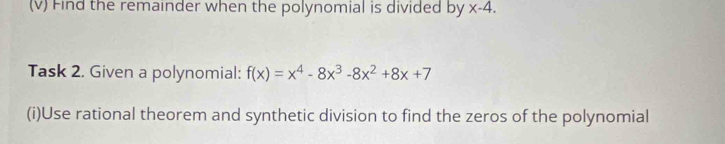 Find the remainder when the polynomial is divided by x-4. 
Task 2. Given a polynomial: f(x)=x^4-8x^3-8x^2+8x+7
(i)Use rational theorem and synthetic division to find the zeros of the polynomial