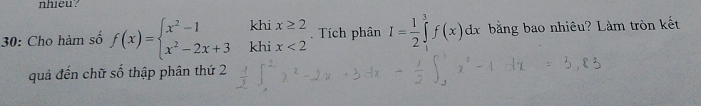 nhieu? 
khi x≥ 2
30: Cho hàm số f(x)=beginarrayl x^2-1 x^2-2x+3endarray. khi x<2</tex> Tích phân I= 1/2 ∈tlimits _1^3f(x)dx bằng bao nhiêu? Làm tròn kết 
quả đến chữ số thập phân thứ 2