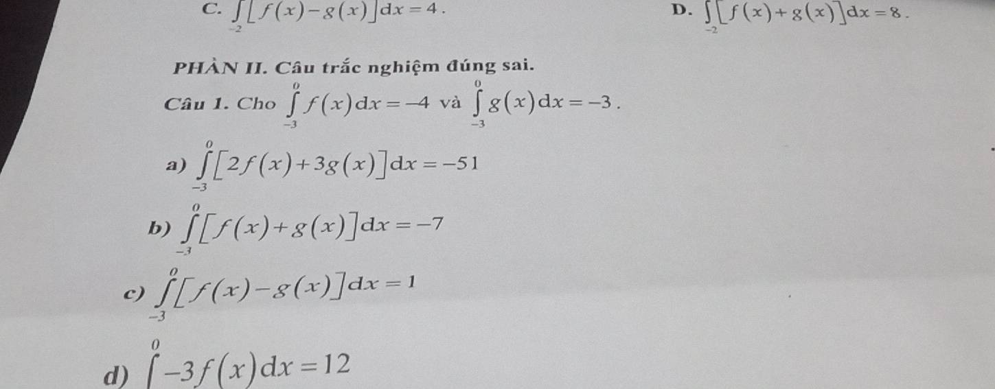 ∈tlimits _-2[f(x)-g(x)]dx=4. ∈tlimits _-2[f(x)+g(x)]dx=8. 
PHÀN II. Câu trắc nghiệm đúng sai.
Câu 1.( Eho ∈tlimits _(-3)^0f(x)dx=-4 và ∈tlimits _(-3)^0g(x)dx=-3.
a) ∈tlimits _(-3)^0[2f(x)+3g(x)]dx=-51
b) ∈tlimits _(-3)^0[f(x)+g(x)]dx=-7
c) ∈tlimits _(-3)^0[f(x)-g(x)]dx=1
d) ∈tlimits _-^0-3f(x)dx=12