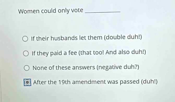 Women could only vote_
If their husbands let them (double duh!)
If they paid a fee (that too! And also duh!)
None of these answers (negative duh?)
After the 19th amendment was passed (duh!)