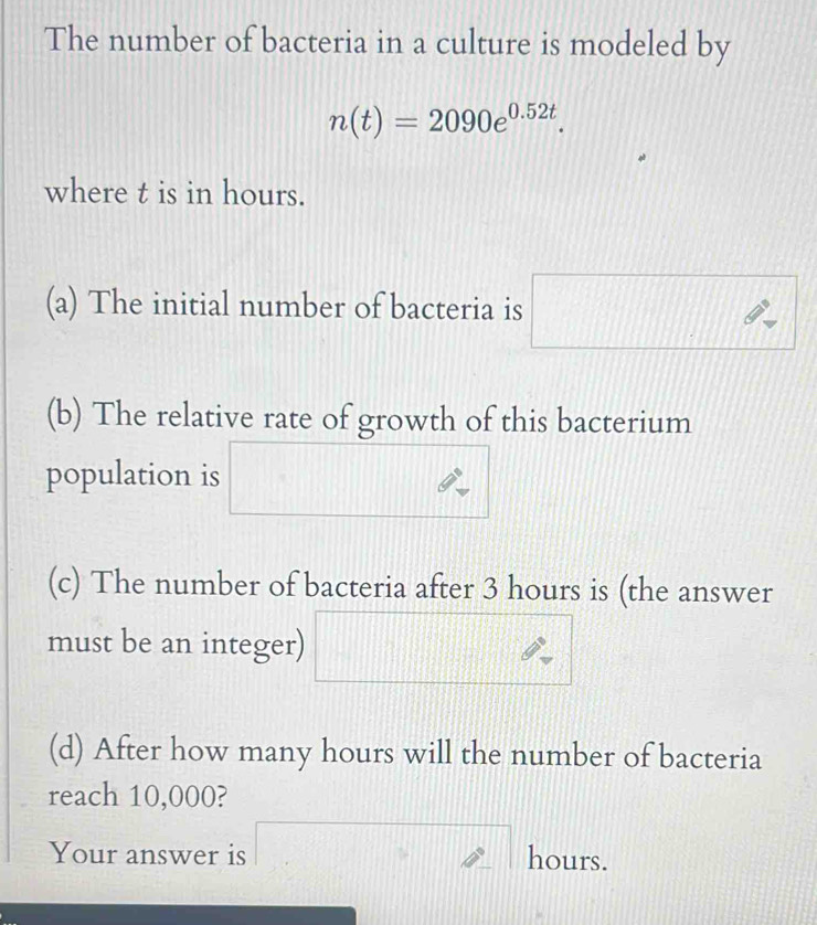 The number of bacteria in a culture is modeled by
n(t)=2090e^(0.52t). 
where t is in hours. 
CD∩ BCC∩ 
(a) The initial number of bacteria is 
(b) The relative rate of growth of this bacterium 
population is 
(c) The number of bacteria after 3 hours is (the answer 
must be an integer) 
(d) After how many hours will the number of bacteria 
reach 10,000? 
Your answer is a^ hours.