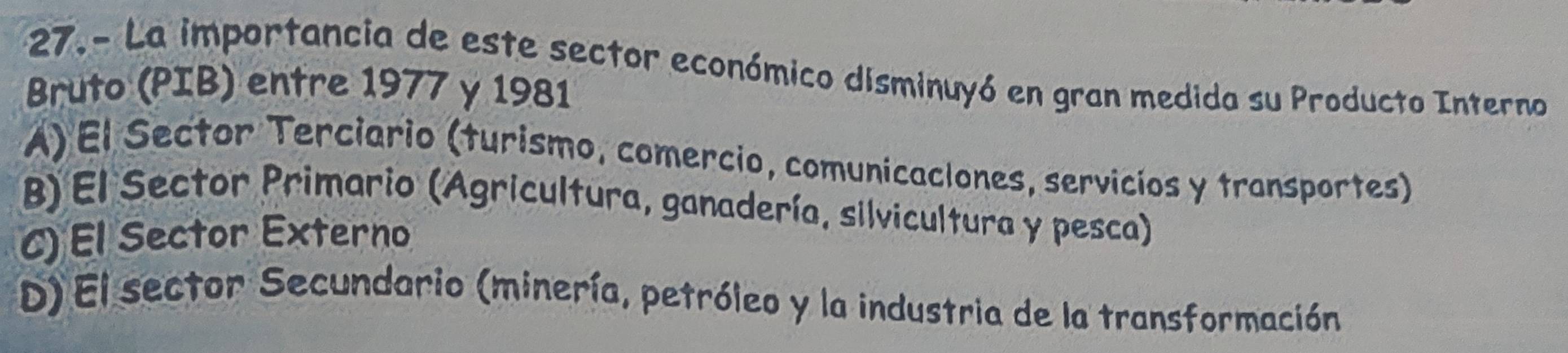 27.- La importancia de este sector económico disminuyó en gran medida su Producto Interno
Bruto (PIB) entre 1977 y 1981
A) El Sector Terciario (turismo, comercio, comunicaciones, servicíos y transportes)
B) El Sector Primario (Agricultura, ganadería, silvicultura y pesca)
C) El Sector Externo
D) El sector Secundario (minería, petróleo y la industria de la transformación