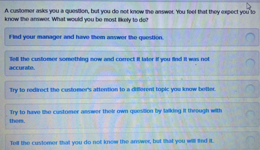 A customer asks you a question, but you do not know the answer. You ...