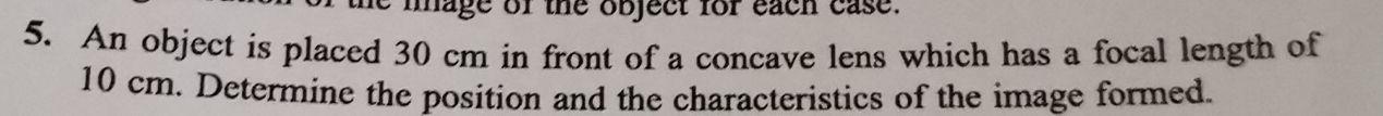 iage of the object for each case. 
5. An object is placed 30 cm in front of a concave lens which has a focal length of
10 cm. Determine the position and the characteristics of the image formed.