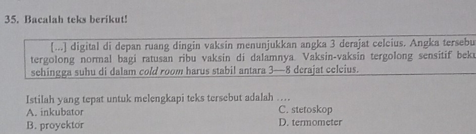 Bacalah teks berikut!
[...] digital di depan ruang dingin vaksin menunjukkan angka 3 derajat celcius. Angka tersebu
tergolong normal bagi ratusan ribu vaksin di dalamnya. Vaksin-vaksin tergolong sensitif beke
sehingga suhu di dalam cold room harus stabil antara 3—8 derajat celeius.
Istilah yang tepat untuk melengkapi teks tersebut adalah ...
A. inkubator C. stetoskop
B. proyektor D. termometer