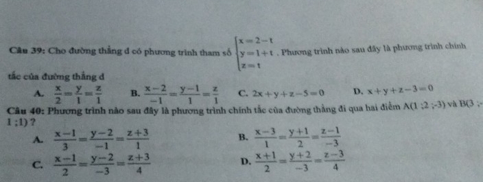 Cầu 39: Cho đường thẳng d có phương trình tham số beginarrayl x=2-t y=1+t z=tendarray.. Phương trình nào sau đây là phương trình chính
tắc của đường thắng d
A.  x/2 = y/1 = z/1  B.  (x-2)/-1 = (y-1)/1 = z/1  C. 2x+y+z-5=0 D. x+y+z-3=0
Câu 40: Phương trình nào sau đây là phương trình chính tắc của đường thẳng đi qua hai điểm A(1;2;-3) vh B(3,
1;1) ?
A.  (x-1)/3 = (y-2)/-1 = (z+3)/1  B.  (x-3)/1 = (y+1)/2 = (z-1)/-3 
D.
C.  (x-1)/2 = (y-2)/-3 = (z+3)/4   (x+1)/2 = (y+2)/-3 = (z-3)/4 