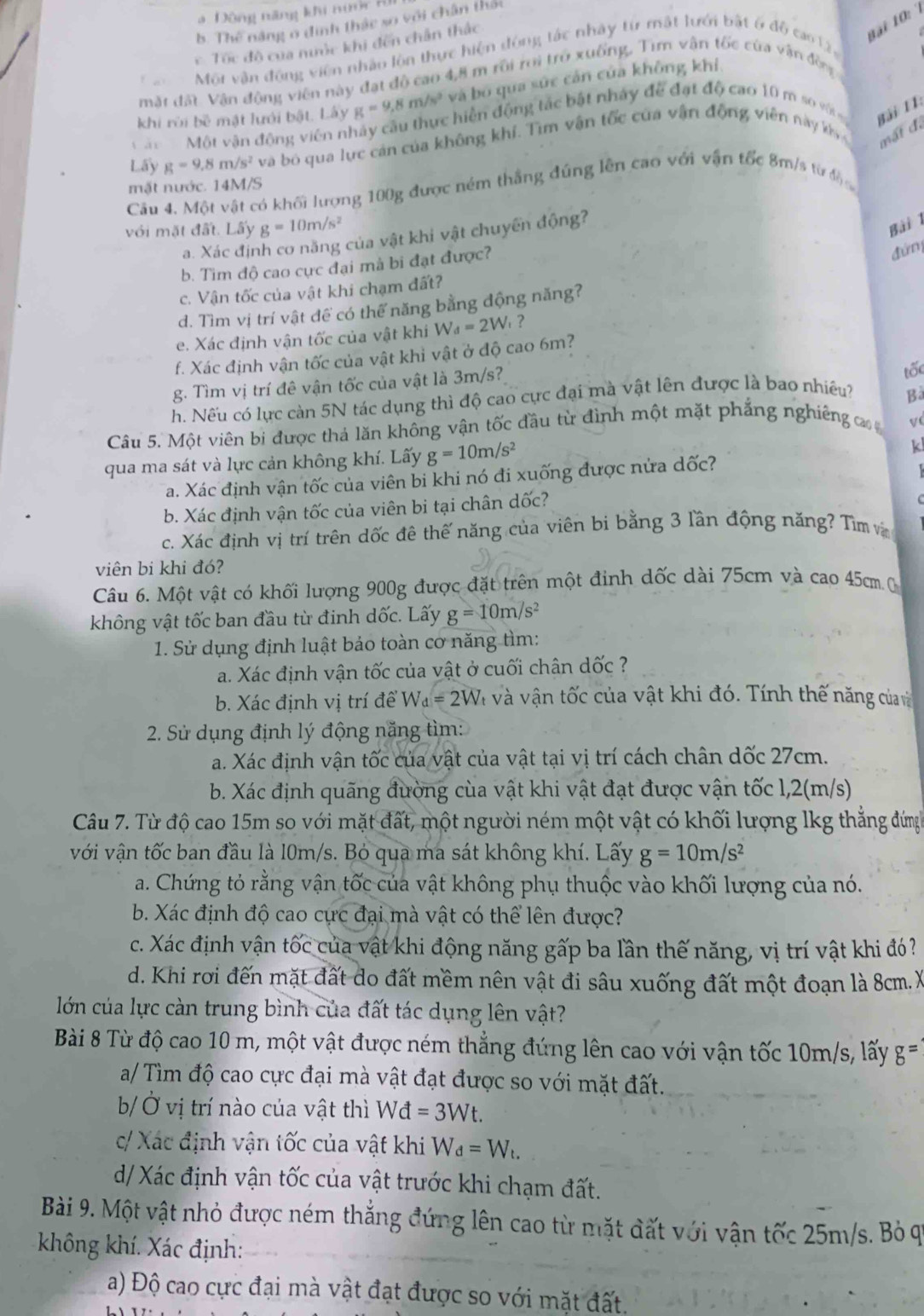 Đông năng khi nước B
9ại 10:
b. Thế năng ở đinh thác so với chân thác
c Tóc đô của nước khi đến chân thắc
Môt vận động viên nhâu lôn thực hiện động tác nhày từ mật lưới bật ở độ cao 12
mặt đất Vận động viên này đạt độ cao 4,8 m rôi roi trở xuống, Tim vận tốc của vận đồng
khi rời bề mật lưới bật. Lấy g=9,8m/s^2 và bó qua sức cản của không khí,
Một vận động viên nhây cầu thực hiển động tác bật nhảy đề đạt độ cao 10 m so vớs
Bải 11:
Lấy g=9.8m/s^2 và bó qua lực cản của không khí. Tìm vận tốc cửa vận động viên này k 
mất đã
mặt nước. 14M/S
Cầu 4. Một vật có khối lượng 100g được ném thắng đúng lên cao với vận tốc 8m/s từ độ 
với mặt đất. Lấy g=10m/s^2
a. Xác định cơ năng của vật khi vật chuyển động?
Bài 1
b. Tìm độ cao cực đại mà bi đạt được?
đứn
c. Vận tốc của vật khi chạm đất?
d. Tìm vị trí vật để có thế năng bằng động năng?
e. Xác định vận tốc của vật khi W_d=2W , ?
f. Xác định vận tốc của vật khỉ vật ở độ cao 6m?
g. Tìm vị trí đê vận tốc của vật là 3m/s?
tốc
h. Nếu có lực càn 5N tác dụng thì độ cao cực đại mà vật lên được là bao nhiều?
Bà
Câu 5. Một viên bi được thả lăn không vận tốc đầu từ đình một mặt phẳng nghiêng ca V(
qua ma sát và lực cản không khí. Lấy g=10m/s^2
k
a. Xác định vận tốc của viên bi khi nó đi xuống được nửa dốc?
  
b. Xác định vận tốc của viên bi tại chân dốc?
C
c. Xác định vị trí trên dốc đề thế năng của viên bi bằng 3 lần động năng? Tìm và
viên bi khi đó?
Câu 6. Một vật có khối lượng 900g được đặt trên một đinh dốc dài 75cm và cao 45cm. 0
không vật tốc ban đầu từ đinh dốc. Lấy g=10m/s^2
1. Sử dụng định luật bảo toàn cơ năng tìm:
a. Xác định vận tốc của vật ở cuối chân dốc ?
b. Xác định vị trí để Wa =2W Và và vận tốc của vật khi đó. Tính thế năng của v
2. Sử dụng định lý động năng tìm:
a. Xác định vận tốc của vật của vật tại vị trí cách chân dốc 27cm.
b. Xác định quãng đường cùa vật khi vật đạt được vận tốc 1,2(m/s)
Câu 7. Từ độ cao 15m so với mặt đất, một người ném một vật có khối lượng lkg thẳng đứng
với vận tốc ban đầu là l0m/s. Bỏ qua ma sát không khí. Lấy g=10m/s^2
a. Chứng tỏ rằng vận tốc của vật không phụ thuộc vào khối lượng của nó.
b. Xác định độ cao cực đại mà vật có thể lên được?
c. Xác định vận tốc của vật khi động năng gấp ba lần thế năng, vị trí vật khi đó?
d. Khi rơi đến mặt đất do đất mềm nên vật đi sâu xuống đất một đoạn là 8cm. X
lớn của lực càn trung bình của đất tác dụng lên vật?
Bài 8 Từ độ cao 10 m, một vật được ném thẳng đứng lên cao với vận tốc 10m/s, lấy g=
a/ Tìm độ cao cực đại mà vật đạt được so với mặt đất.
b/  Ở vị trí nào của vật thì Wo vector I =3Wt.
c/ Xác định vận tốc của vật khi W_d=W_t.
d/ Xác định vận tốc của vật trước khi chạm đất.
Bài 9. Một vật nhỏ được ném thắng đứng lên cao từ mặt đất với vận tốc 25m/s. Bỏ qi
không khí. Xác định:
a) Độ cao cực đại mà vật đạt được so với mặt đất.