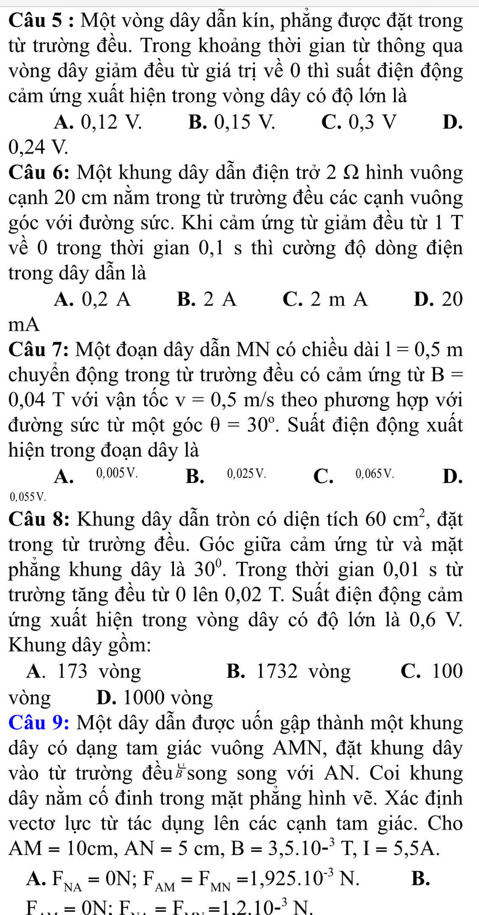 Một vòng dây dẫn kín, phẳng được đặt trong
từ trường đều. Trong khoảng thời gian từ thông qua
vòng dây giảm đều từ giá trị về 0 thì suất điện động
cảm ứng xuất hiện trong vòng dây có độ lớn là
A. 0,12 V. B. 0,15 V. C. 0,3 V D.
0,24 V.
Câu 6: Một khung dây dẫn điện trở 2 Ω hình vuông
cạnh 20 cm nằm trong từ trường đều các cạnh vuông
góc với đường sức. Khi cảm ứng từ giảm đều từ 1 T
về 0 trong thời gian 0,1 s thì cường độ dòng điện
trong dây dẫn là
A. 0,2 A B. 2 A C. 2 m A D. 20
mA
Câu 7: Một đoạn dây dẫn MN có chiều dài 1=0,5m
chuyền động trong từ trường đều có cảm ứng từ B=
0,04 T với vận tốc v=0,5 m/s theo phương hợp với
đường sức từ một góc θ =30°. Suất điện động xuất
hiện trong đoạn dây là
A. 0, 005 V. B. 0,025 V. C. 0,065 V. D.
0, 055 V.
Câu 8: Khung dây dẫn tròn có diện tích 60cm^2 , đặt
trong từ trường đều. Góc giữa cảm ứng từ và mặt
phẳng khung dây là 30°. Trong thời gian 0,01 s từ
trường tăng đều từ 0 lên 0,02 T. Suất điện động cảm
ứng xuất hiện trong vòng dây có độ lớn là 0,6 V.
Khung dây gồm:
A. 173 vòng B. 1732 vòng C. 100
vòng D. 1000 vòng
Câu 9: Một dây dẫn được uốn gập thành một khung
dây có dạng tam giác vuông AMN, đặt khung dây
vào từ trường đều song song với AN. Coi khung
dây nằm cố đinh trong mặt phẳng hình vẽ. Xác định
vecto lực từ tác dụng lên các cạnh tam giác. Cho
AM=10cm,AN=5cm,B=3,5.10-^3T,I=5,5A.
A. F_NA=ON;F_AM=F_MN=1,925.10^(-3)N. B.
I F...=0N:F...=F...=1.2.10-^3N