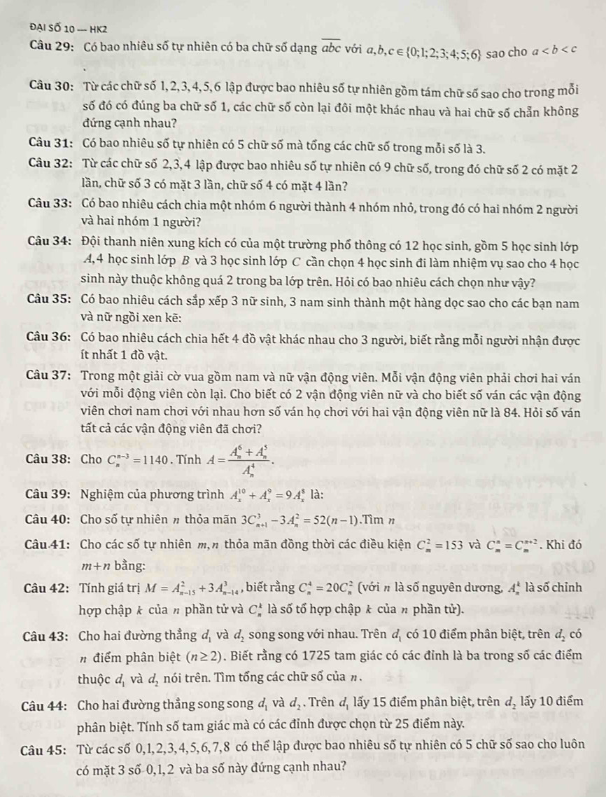 Đại Số 10 - HK2
Câu 29: Có bao nhiêu số tự nhiên có ba chữ số dạng overline abc với a,b,c∈  0;1;2;3;4;5;6 sao cho a
Câu 30: Từ các chữ số 1, 2,3, 4, 5, 6 lập được bao nhiêu số tự nhiên gồm tám chữ số sao cho trong mỗi
số đó có đúng ba chữ số 1, các chữ số còn lại đôi một khác nhau và hai chữ số chẵn không
đứng cạnh nhau?
Câu 31: Có bao nhiêu số tự nhiên có 5 chữ số mà tổng các chữ số trong mỗi số là 3.
Câu 32: Từ các chữ số 2,3,4 lập được bao nhiêu số tự nhiên có 9 chữ số, trong đó chữ số 2 có mặt 2
lần, chữ số 3 có mặt 3 lần, chữ số 4 có mặt 4 lần?
Câu 33: Có bao nhiêu cách chia một nhóm 6 người thành 4 nhóm nhỏ, trong đó có hai nhóm 2 người
và hai nhóm 1 người?
Câu 34: Đội thanh niên xung kích có của một trường phố thông có 12 học sinh, gồm 5 học sinh lớp
A,4 học sinh lớp B và 3 học sinh lớp C cần chọn 4 học sinh đi làm nhiệm vụ sao cho 4 học
sinh này thuộc không quá 2 trong ba lớp trên. Hỏi có bao nhiêu cách chọn như vậy?
Câu 35: Có bao nhiêu cách sắp xếp 3 nữ sinh, 3 nam sinh thành một hàng dọc sao cho các bạn nam
và nữ ngồi xen kẽ:
Câu 36: Có bao nhiêu cách chia hết 4 đồ vật khác nhau cho 3 người, biết rằng mỗi người nhận được
ít nhất 1 đồ vật.
Câu 37: Trong một giải cờ vua gồm nam và nữ vận động viên. Mỗi vận động viên phải chơi hai ván
với mỗi động viên còn lại. Cho biết có 2 vận động viên nữ và cho biết số ván các vận động
viên chơi nam chơi với nhau hơn số ván họ chơi với hai vận động viên nữ là 84. Hỏi số ván
tất cả các vận động viên đã chơi?
Câu 38: Cho C_n^((n-3)=1140. Tính A=frac (A_n)^6+A_n^5)(A_n)^4.
Câu 39: Nghiệm của phương trình A_x^((10)+A_x^9=9A_x^8 là:
Câu 40: Cho số tự nhiên # thỏa mãn 3C_(n+1)^3-3A_n^2=52(n-1).Tìm n
Câu 41: Cho các số tự nhiên m,π thỏa mãn đồng thời các điều kiện C_m^2=153 và C_m^n=C_m^(n+2). Khi đó
m+n bằng:
Câu 42: Tính giá trị M=A_(n-15)^2+3A_(n-14)^3 , biết rằng C_n^4=20C (với n là số nguyên dương, A_n^k là số chỉnh
hợp chập k của # phần tử và C_n^k là số tổ hợp chập k của π phần tử).
Câu 43: Cho hai đường thẳng d_1) và d_2 song song với nhau. Trên d_1 có 10 điểm phân biệt, trên d_2 có
# điểm phân biệt (n≥ 2). Biết rằng có 1725 tam giác có các đỉnh là ba trong số các điểm
thuộc d_1 và d_2 nói trên. Tìm tổng các chữ số của n.
Câu 44: Cho hai đường thẳng song song d_1 và d_2. Trên d_1 lấy 15 điểm phân biệt, trên d_2 lấy 10 điểm
phân biệt. Tính số tam giác mà có các đỉnh được chọn từ 25 điểm này.
Câu 45: Từ các số 0,1,2,3,4,5,6,7,8 có thể lập được bao nhiêu số tự nhiên có 5 chữ số sao cho luôn
có mặt 3 số 0,1,2 và ba số này đứng cạnh nhau?