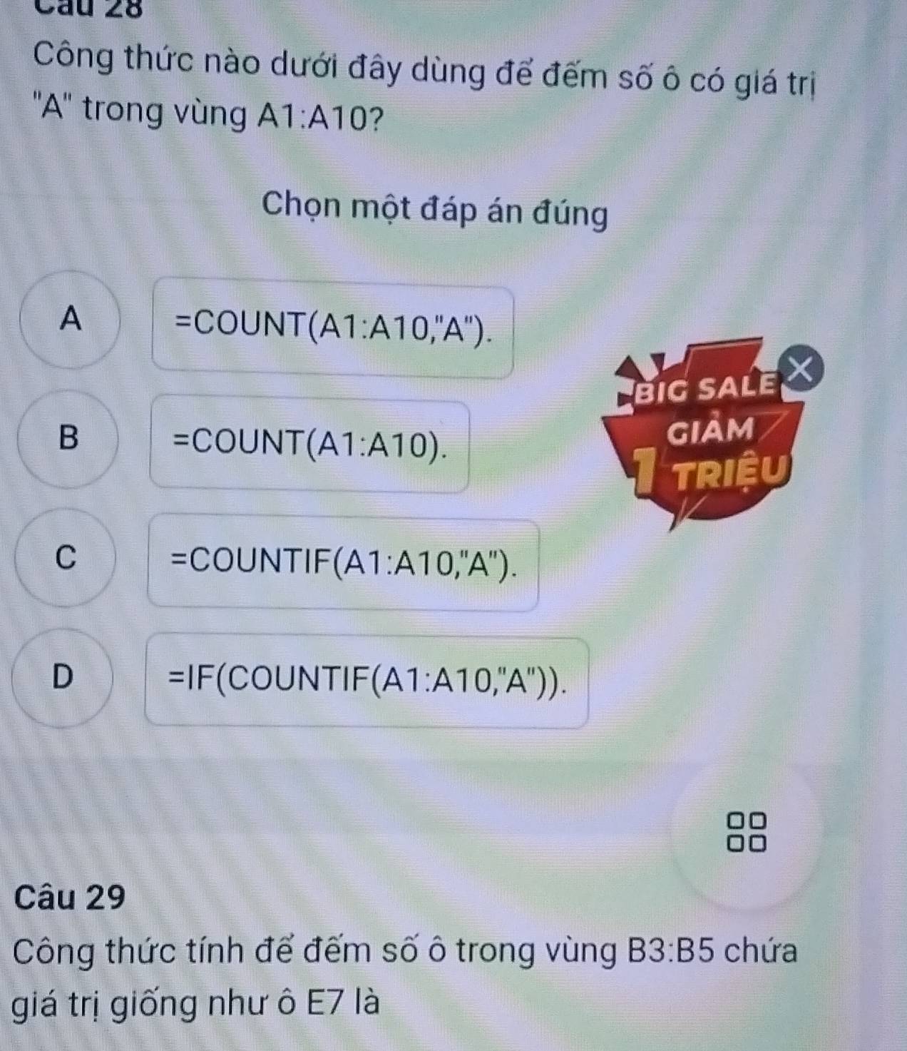 Cầu 28
Công thức nào dưới đây dùng để đếm số ô có giá trị
''A'' trong vùng A1:A10 ?
Chọn một đáp án đúng
A
=COUNT (A1:A10,'A''). 
BIG SALE X
B
=COUNT (A1:A10). 
giảm
TRIệU
C =COUNTIF (A1:A10,''A'').
D =IF(COUNT Y (A1:A10,''A''). 
Câu 29
Công thức tính để đếm số ô trong vùng B3:B5 chứa
giá trị giống như ô E7 là