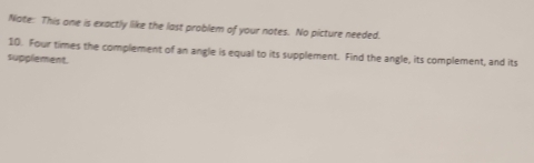 Nate: This one is exactly like the last problem of your notes. No picture needed. 
10. Four times the complement of an angle is equal to its supplement. Find the angle, its complement, and its 
supplement.