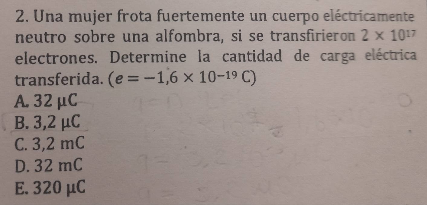 Una mujer frota fuertemente un cuerpo eléctricamente
neutro sobre una alfombra, si se transfirieron 2* 10^(17)
electrones. Determine la cantidad de carga eléctrica
transferida. (e=-1,6* 10^(-19)C)
A. 32μC
B. 3,2 μC
C. 3,2 mC
D. 32 mC
E. 320 μC