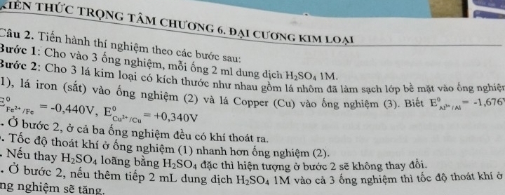 kiên thức trọng tâm chương 6. đại cương kim loại 
Câu 2. Tiến hành thí nghiệm theo các bước sau: 
Bước 1: Cho vào 3 ống nghiệm, mỗi ống 2 ml dung dịch H_2SO_41M. 
Bước 2: Cho 3 lá kim loại có kích thước như nhau gồm làm sạch lớp bề mặt vào ống nghiệt 
1), lá iron (sắt) vào ống nghiệm (2) và lá Copper (Cu) vào ống nghiệm (3). Biết E_(AP''/Al)°=-1,676
E_Fe^(2+)/Fe^circ =-0,440V, E_Cu^(2+)/Cu^circ =+0,340V. Ở bước 2, ở cả ba ống nghiệm đều có khí thoát ra. 
0. Tốc độ thoát khí ở ống nghiệm (1) nhanh hơn ống nghiệm (2). 
Nếu thay H_2SO_4 loãng bằng H_2SO_4 đặc thì hiện tượng ở bước 2 sẽ không thay đổi. 
. Ở bước 2, nếu thêm tiếp 2 mL dung dịch H_2SO_4 1M vào cả 3 ống nghiệm thì tốc độ thoát khí ở 
ng nghiệm sẽ tăng.