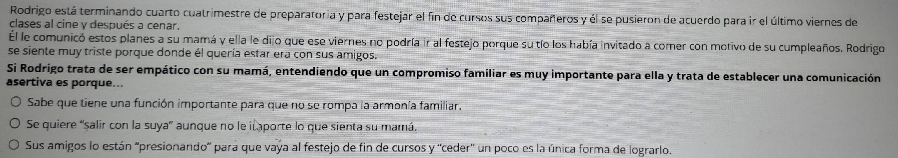 Rodrigo está terminando cuarto cuatrimestre de preparatoria y para festejar el fin de cursos sus compañeros y él se pusieron de acuerdo para ir el último viernes de 
clases al cine y después a cenar. 
l le comunicó estos planes a su mamá y ella le dijo que ese viernes no podría ir al festejo porque su tío los había invitado a comer con motivo de su cumpleaños. Rodrigo 
se siente muy triste porque donde él quería estar era con sus amigos. 
Si Rodrigo trata de ser empático con su mamá, entendiendo que un compromiso familiar es muy importante para ella y trata de establecer una comunicación 
asertiva es porque... 
Sabe que tiene una función importante para que no se rompa la armonía familiar. 
Se quiere “salir con la suya” aunque no le il aporte lo que sienta su mamá. 
Sus amigos lo están “presionando” para que vaya al festejo de fin de cursos y 'ceder” un poco es la única forma de lograrlo.