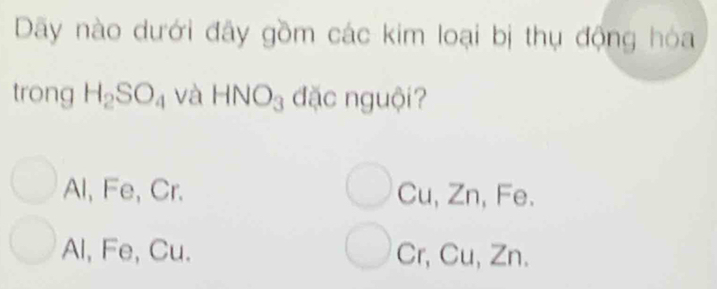 Dãy nào dưới đây gồm các kim loại bị thụ động hóa
trong H_2SO_4 và HNO_3 đặc nguội?
Al, Fe, Cr. Cu, Zn, Fe.
Al, Fe, Cu. Cr, Cu, Zn.