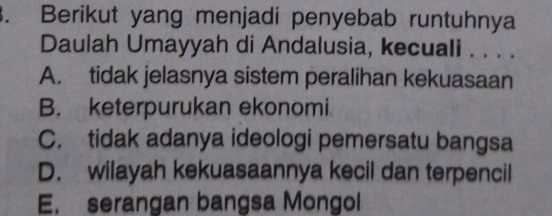 Berikut yang menjadi penyebab runtuhnya
Daulah Umayyah di Andalusia, kecuali . . . .
A. tidak jelasnya sistem peralihan kekuasaan
B. keterpurukan ekonomi
C. tidak adanya ideologi pemersatu bangsa
D. wilayah kekuasaannya kecil dan terpencil
E. serangan bangsa Mongol