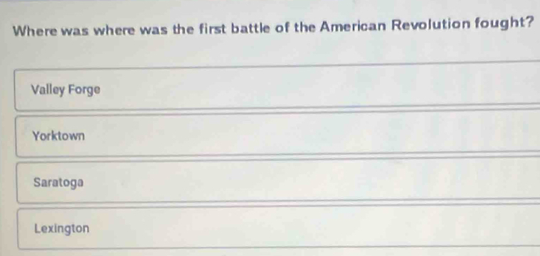 Where was where was the first battle of the American Revolution fought?
Valley Forge
Yorktown
Saratoga
Lexington