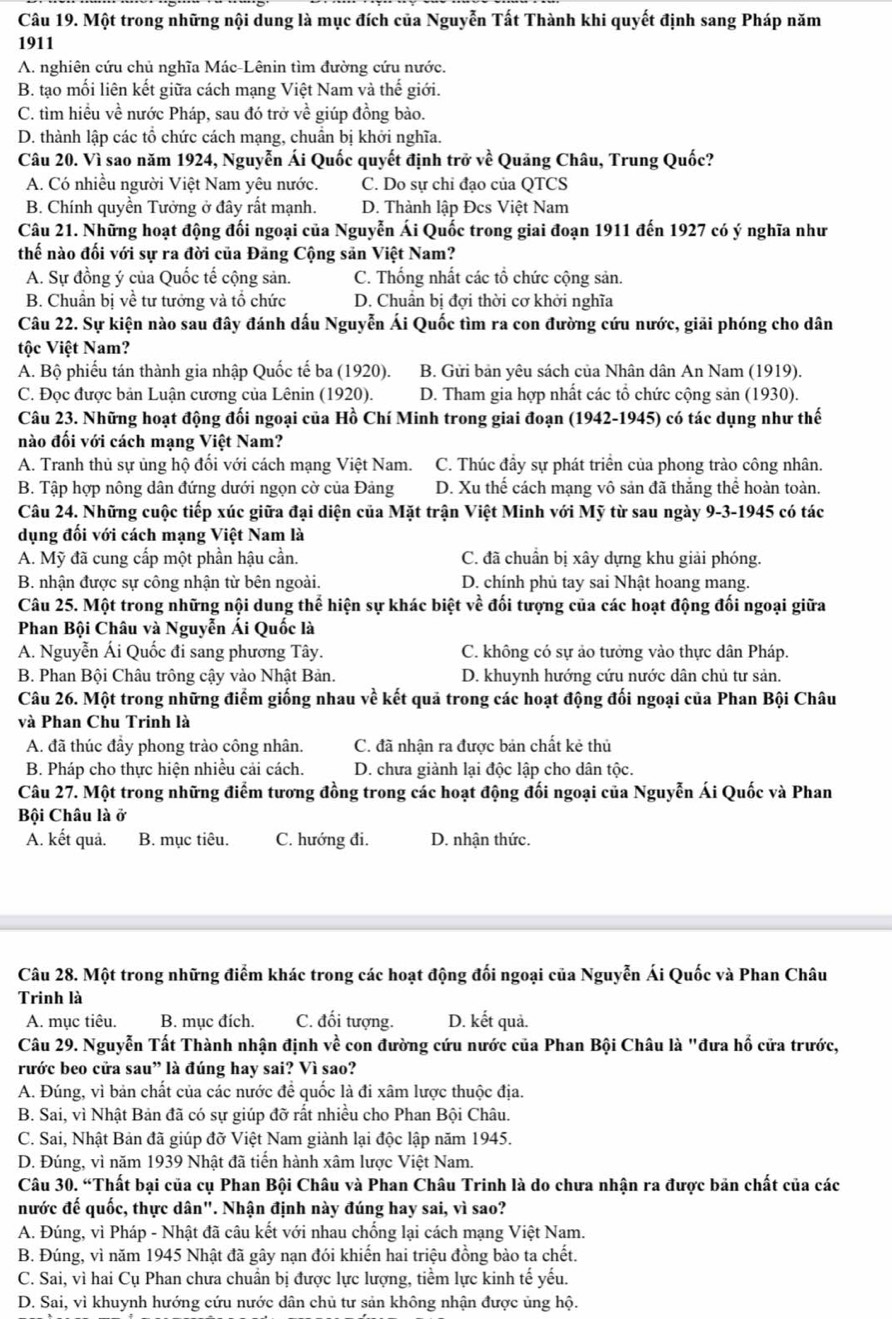 Một trong những nội dung là mục đích của Nguyễn Tất Thành khi quyết định sang Pháp năm
1911
A. nghiên cứu chủ nghĩa Mác-Lênin tìm đường cứu nước.
B. tạo mối liên kết giữa cách mạng Việt Nam và thế giới.
C. tìm hiều về nước Pháp, sau đó trở về giúp đồng bào.
D. thành lập các tổ chức cách mạng, chuẩn bị khởi nghĩa.
Câu 20. Vì sao năm 1924, Nguyễn Ái Quốc quyết định trở về Quảng Châu, Trung Quốc?
A. Có nhiều người Việt Nam yêu nước. C. Do sự chỉ đạo của QTCS
B. Chính quyền Tưởng ở đây rất mạnh. D. Thành lập Đcs Việt Nam
Câu 21. Những hoạt động đối ngoại của Nguyễn Ái Quốc trong giai đoạn 1911 đến 1927 có ý nghĩa như
thế nào đối với sự ra đời của Đăng Cộng săn Việt Nam?
A. Sự đồng ý của Quốc tế cộng sản. C. Thống nhất các tổ chức cộng sản.
B. Chuẩn bị về tư tướng và tổ chức D. Chuân bị đợi thời cơ khởi nghĩa
Câu 22. Sự kiện nào sau đây đánh dấu Nguyễn Ái Quốc tìm ra con đường cứu nước, giải phóng cho dân
tộc Việt Nam?
A. Bộ phiếu tán thành gia nhập Quốc tế ba (1920). B. Gửi bản yêu sách của Nhân dân An Nam (1919).
C. Đọc được bản Luận cương của Lênin (1920). D. Tham gia hợp nhất các tổ chức cộng sản (1930).
Câu 23. Những hoạt động đối ngoại của Hồ Chí Minh trong giai đoạn (1942-1945) có tác dụng như thế
nào đối với cách mạng Việt Nam?
A. Tranh thủ sự ủng hộ đối với cách mạng Việt Nam. C. Thúc đầy sự phát triển của phong trào công nhân.
B. Tập hợp nông dân đứng dưới ngọn cờ của Đảng D. Xu thế cách mạng vô sản đã thắng thể hoàn toàn.
Câu 24. Những cuộc tiếp xúc giữa đại diện của Mặt trận Việt Minh với Mỹ từ sau ngày 9-3-1945 có tác
dụng đối với cách mạng Việt Nam là
A. Mỹ đã cung cấp một phần hậu cần. C. đã chuẩn bị xây dựng khu giải phóng.
B. nhận được sự công nhận từ bên ngoài. D. chính phủ tay sai Nhật hoang mang.
Câu 25. Một trong những nội dung thể hiện sự khác biệt về đối tượng của các hoạt động đối ngoại giữa
Phan Bội Châu và Nguyễn Ái Quốc là
A. Nguyễn Ái Quốc đi sang phương Tây. C. không có sự ảo tưởng vào thực dân Pháp.
B. Phan Bội Châu trông cậy vào Nhật Bản. D. khuynh hướng cứu nước dân chủ tư sản.
Câu 26. Một trong những điểm giống nhau về kết quả trong các hoạt động đối ngoại của Phan Bội Châu
và Phan Chu Trinh là
A. đã thúc đầy phong trào công nhân. C. đã nhận ra được bản chất kẻ thủ
B. Pháp cho thực hiện nhiều cải cách. D. chưa giành lại độc lập cho dân tộc.
Câu 27. Một trong những điểm tương đồng trong các hoạt động đối ngoại của Nguyễn Ái Quốc và Phan
Bội Châu là ở
A. kết quả. B. mục tiêu. C. hướng đi. D. nhận thức.
Câu 28. Một trong những điểm khác trong các hoạt động đối ngoại của Nguyễn Ái Quốc và Phan Châu
Trinh là
A. mục tiêu. B. mục đích. C. đối tượng. D. kết quả.
Câu 29. Nguyễn Tất Thành nhận định về con đường cứu nước của Phan Bội Châu là "đưa hổ cửa trước,
rước beo cửa sau” là đúng hay sai? Vì sao?
A. Đúng, vì bản chất của các nước để quốc là đi xâm lược thuộc địa.
B. Sai, vì Nhật Bản đã có sự giúp đỡ rất nhiều cho Phan Bội Châu.
C. Sai, Nhật Bản đã giúp đỡ Việt Nam giành lại độc lập năm 1945.
D. Đúng, vì năm 1939 Nhật đã tiến hành xâm lược Việt Nam.
Câu 30. “Thất bại của cụ Phan Bội Châu và Phan Châu Trinh là do chưa nhận ra được bản chất của các
nước đế quốc, thực dân". Nhận định này đúng hay sai, vì sao?
A. Đúng, vì Pháp - Nhật đã câu kết với nhau chống lại cách mạng Việt Nam.
B. Đúng, vì năm 1945 Nhật đã gây nạn đói khiến hai triệu đồng bào ta chết.
C. Sai, vì hai Cụ Phan chưa chuẩn bị được lực lượng, tiềm lực kinh tế yếu.
D. Sai, vì khuynh hướng cứu nước dân chủ tư sản không nhận được ủng hộ.