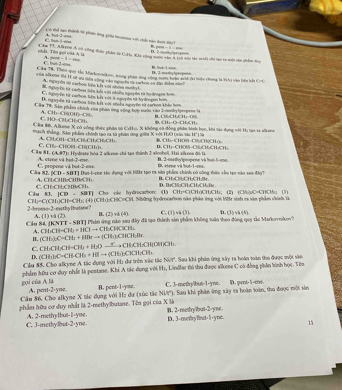 A. but-2-ene.
Có thể tạo thành từ phản ứng giữa bromine với chất nào dưới đây?
C. but-1-ene. B. pent - ene
nhất. Tên gọi của A là
D. 2-methylpropene.
Câu 77. Alkene A có công thức phân tử C₄Ha. Khi cộng nước vào A (có xúc tác acid) chi tạo ra một sản phẩm duy
A. pent - 1 - ene.
C. but-2-ene.
B. but-1-ene.
D. 2-methylpropene.
Câu 78. Theo quy tắc Markovnikov, trong phản ứng cộng nước hoặc acid (kí hiệu chung là HA) vào liên kết C =C
của alkene thì H sẽ ưu tiên cộng vào nguyên tử carbon có đặc điểm nào?
A. nguyên tử carbon liên kết với nhóm methyl.
B. nguyên tử carbon liên kết với nhiều nguyên tử hydrogen hơn.
C. nguyên tử carbon liên kết với ít nguyên tử hydrogen hơn.
D. nguyên tử carbon liên kết với nhiều nguyên tử carbon khác hơn.
Câu 79. Sản phẩm chính của phản ứng cộng hợp nước vào 2-methylpropene là
A. CH_3-CH(OH)-CH_3.
B. CH₃CH₂CH2−OH.
C. HO-CH_2CH_2CH_3. D. CH3−O−CH2CH3.
Câu 80. Alkene X có công thức phân tử C₆H₁2. X không có đồng phân hình học, khi tác dụng với H2 tạo ra alkane
mạch thẳng. Sản phẩm chính tạo ra từ phản ứng giữa X với H₂O (xúc tác H*) là
A. CH2OH−CH₂CH₂CH₂CH₂CH₃. B. CH3−CHOH−CH2CH(CH3)2.
C. CH3-CHOH−CH(CH3)3. D. CH3−CHOH−CH2CH2CH2CH₃.
Câu 81. (A.07) 0: Hydrate hóa 2 alkene chỉ tạo thành 2 alcohol. Hai alkene đó là
A. etene và but-2-ene. B. 2-methylpropene và but-1-ene.
C. propene và but-2-ene. D. etene và but-1-ene.
Câu 82. [CD - SBT] But-l-ene tác dụng với HBr tạo ra sản phẩm chính có công thức cấu tạo nào sau đây?
A. CH₃CHBrCHBrCH₃.
B. CH₃CH₂CH₂CH₂Br.
C. CH₃CH₂CHBrCH₃. D. BrCH₂CH₂CH₂CH₂Br.
Câu 83. [CD- SBT] Cho các hydrocarbon: (1) CH_2=C(CH_3)C CH₂CH₃； (2) (CH₃)₂C=CHCH₃； (3)
CH_2=C(CH_3)CH=CH_2;(4)(CH_3)_2CHCequiv CH. Những hydrocarbon nào phản ứng với HBr sinh ra sản phẩm chính là
2-bromo-2-methylbutane? D. (3) và (4).
A. (1) và (2). B. (2) và (4).
C. (1) và (3).
Câu 84. [KNTT - SBT] Phản ứng nào sau đây đã tạo thành sản phẩm không tuân theo đúng quy tắc Markovnikov?
A. CH_3CH=CH_2+HClto CH I₃CHClCH₃.
B. (CH_3)_2C=CH_2+HBrto (CH_3)_2CHCH_2Br.
C. CH_3CH_2CH=CH_2+H_2Oxrightarrow H^+CH_3CH_2CH(OH)CH_3.
D. (CH_3)_2C=CH-CH_3+HIto (CH_3)_2 2CICH2CH3.
Câu 85. Cho alkyne A tác dụng với H2 dư trên xúc tác Ni/tº. Sau khi phản ứng xảy ra hoàn toàn thu được một sản
phẩm hữu cơ duy nhất là pentane. Khi A tác dụng với H₂, Lindlar thì thu được alkene C có đồng phân hình học. Tên
gọi của A là D. pent-1-ene.
A. pent-2-yne. B. pent-1-yne. C. 3-methylbut-1-yne.
Câu 86. Cho alkyne X tác dụng với H₂ dư (xúc tác Ni/t^o ). Sau khi phản ứng xảy ra hoàn toàn, thu được một sản
phẩm hữu cơ duy nhất là 2-methylbutane. Tên gọi của X là
A. 2-methylbut-1-yne. B. 2-methylbut-2-yne.
C. 3-methylbut-2-yne. D. 3-methylbut-1-yne.
11