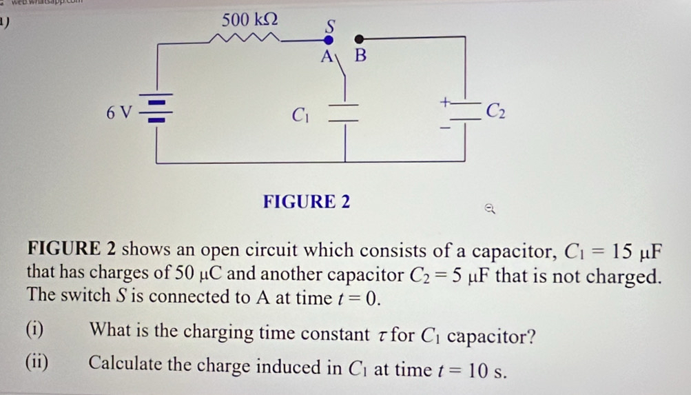 1 )
FIGURE 2 shows an open circuit which consists of a capacitor, C_1=15mu F
that has charges of 50 μC and another capacitor C_2=5 u F t that is not charged.
The switch S is connected to A at time t=0.
(i) What is the charging time constant z for C_1 capacitor?
(ii) Calculate the charge induced in C_1 at time t=10s.