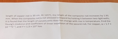 length of copper rod is 30 cm. At 125°C , the length of the composite rod increases by 1.91
mm. When the composite rod is not allowed to expand by holding it between two rigid walls, 
it is found that the length of constituents does not change with rise in temperature. Find the 
Young's modulus and coefficient of linear expansion of the second rod. For copper, alpha =1.7x
10^((-5circ)°C , and Y=1.3* 10^11)Nm