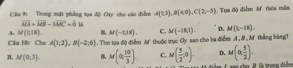 Trong mặt phẳng tọa độ Oxy cho các điểm A(1;3), B(4;0), C(2;-5). Tọa độ điểm Mô thỏa mãn
vector MA+vector MB-3vector MC=vector 0 là
A. M(1;18). B. M(-1;18). C. M(-18;1). D. M(1;-18). 
Câu 10: Cho A(1;2), B(-2;6). Tìm tọa độ điểm M thuộc trục Oy sao cho ba điểm A , B , M thằng hàng?
B. M(0;3). B. M(0; 10/3 ). C. M( 5/2 ;0). D. M(0; 5/2 ). 
đô điểm /. sao cho B. là trung điểm