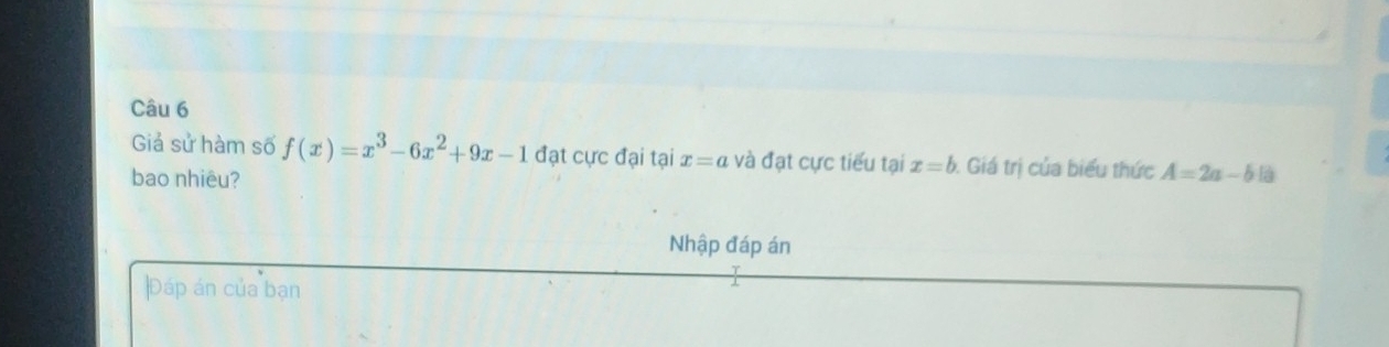 Giả sử hàm số f(x)=x^3-6x^2+9x-1 đạt cực đại tại x=a và đạt cực tiểu tại x=b Giá trị của biểu thức A=2a-b
bao nhiêu? 
Nhập đáp án 
Đáp án của bạn