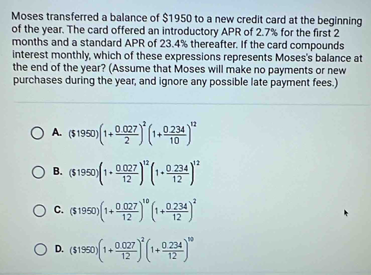 Moses transferred a balance of $1950 to a new credit card at the beginning
of the year. The card offered an introductory APR of 2.7% for the first 2
months and a standard APR of 23.4% thereafter. If the card compounds
interest monthly, which of these expressions represents Moses's balance at
the end of the year? (Assume that Moses will make no payments or new
purchases during the year, and ignore any possible late payment fees.)
A. ($1950)(1+ (0.027)/2 )^2(1+ (0.234)/10 )^12
B. ($1950)(1+ (0.027)/12 )^12(1+ (0.234)/12 )^12
C. ($1950)(1+ (0.027)/12 )^10(1+ (0.234)/12 )^2
D. ($1950)(1+ (0.027)/12 )^2(1+ (0.234)/12 )^10