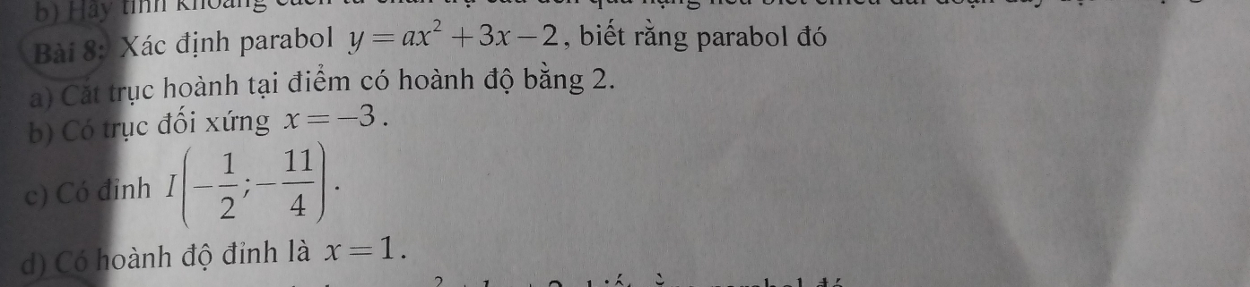 Hảy tính kho: 
Bài 8: Xác định parabol y=ax^2+3x-2 , biết rằng parabol đó 
a) Cát trục hoành tại điểm có hoành độ bằng 2. 
b) Có trục đối xứng x=-3. 
c) Có đỉnh I(- 1/2 ;- 11/4 ). 
d) Có hoành độ đỉnh là x=1.