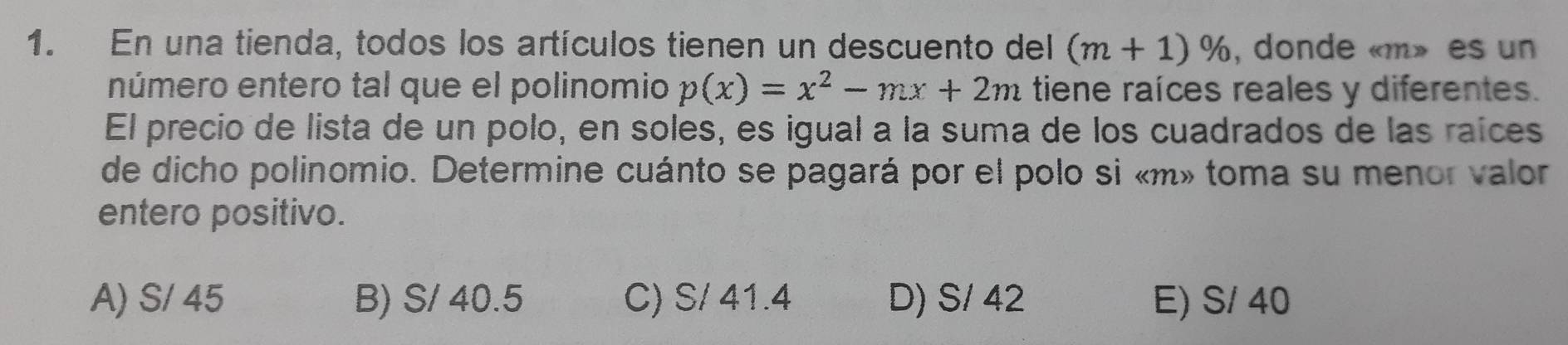 En una tienda, todos los artículos tienen un descuento del (m+1)% , donde « m» es un
número entero tal que el polinomio p(x)=x^2-mx+2m tiene raíces reales y diferentes.
El precio de lista de un polo, en soles, es igual a la suma de los cuadrados de las raíces
de dicho polinomio. Determine cuánto se pagará por el polo si « m» toma su menor valor
entero positivo.
A) S/ 45 B) S/ 40.5 C) S/ 41.4 D) S/ 42 E) S/ 40