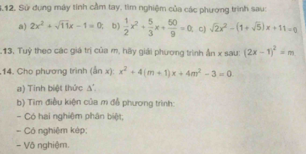 Sử dụng máy tính cầm tay, tìm nghiệm của các phương trình sau: 
a) 2x^2+sqrt(11)x-1=0 b)  1/2 x^2+ 5/3 x+ 50/9 =0 C) sqrt(2)x^2-(1+sqrt(5))x+11=0.13. Tuỳ theo các giá trị của m, hãy giải phương trình ẩn x sau: (2x-1)^2=m. 
.14. Cho phương trình (an x): x^2+4(m+1)x+4m^2-3=0. 
a) Tính biệt thức Δ '. 
b) Tìm điều kiện của m để phương trình: 
- Có hai nghiệm phân biệt; 
- Có nghiệm kép; 
- Vô nghiệm.