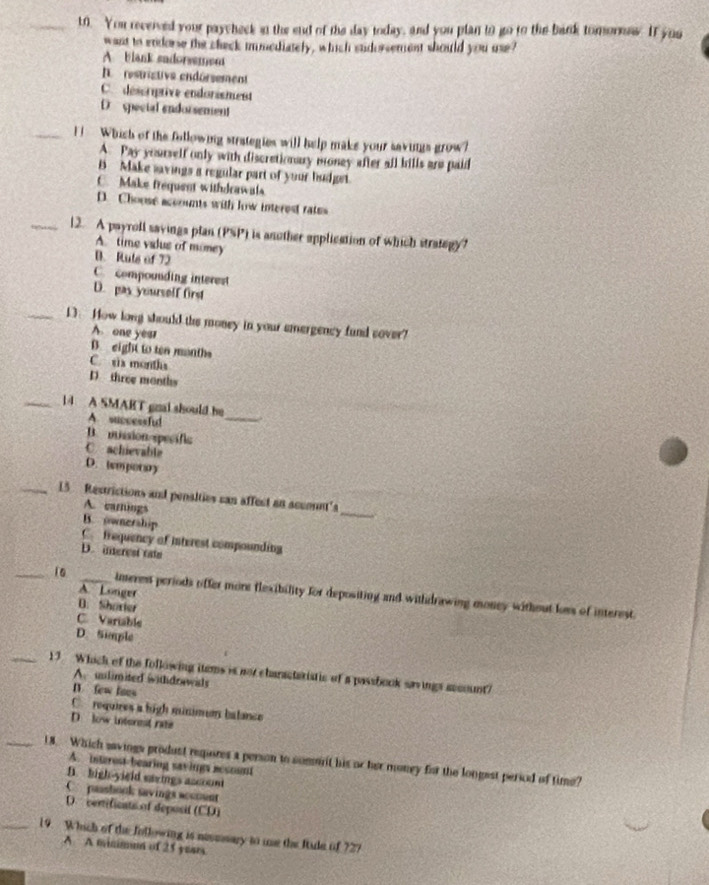 You recerved your paycheck in the end of the day today, and you plan to go to the bank tomornaw. If you
want to endorse the check immediately, which sudorsement should you use?
A blank sadorsemen
I restristive endórsement
C. descriptive endorisment
D special endorsement
_[ Which of the following strategies will help make your savings grow?
A. Pay yourself only with discretionary money after all bills are paid
B Make savings a regular part of your hudget.
C. Make frequest withdrawals
D. Choose accounts with low interest rates
_12. A payroll savings plan (PSP) is another application of which strategy?
A. time valus of money
B. Ruts of 72
C. compounding interest
D. pay yourself first
_13. How long should the money in your emergency fund sover?
A one year
B. eight to ten manths
C. six months
D three months
_
_14 A SMART gnal should he
A. successfud
B. mission specific
C. achievable
D. tmporry
_
_15 Restrictions and penalties can affect an acconnt'
A. earnings
B. ownership
C trequency of interest compounding
D. nerest tats
A. Longer
_10 _imerest periods offer more flexibility for depositing and withdrawing money without loss of interest.
B. Shoxter
C. Variable
D. Simple
_13 Whick of the following items is not charactaristic of a passbook savings account?
A. unlimited withdrawils
D. few loes
C. requires a high minimun batance
D low interest rate
_18. Which savings produst repores a person to somrit his or her money for the longest period of time? A. interest-bearing sayings acsount
B. high-yield savigs account
C paashook savings accmunt
D. certificats of deposif (CD)
_19. Which of the Jollowing is nesmsary to me the Rude of 727
A A minimun of 25 years