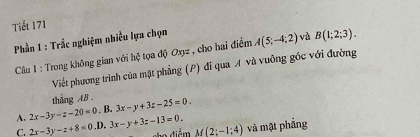 Tiết 171
Phần 1 : Trắc nghiệm nhiều lựa chọn
Câu 1 : Trong không gian với hệ tọa độ Oxyz , cho hai điểm A(5;-4;2) và B(1;2;3). 
Viết phương trình của mặt phẳng (P) đi qua A và vuông góc với đường
thẳng AB. 3x-y+3z-25=0. 
. B.
A. 2x-3y-z-20=0 .D. 3x-y+3z-13=0. M(2;-1;4) và mặt phẳng
C. 2x-3y-z+8=0 cho điểm