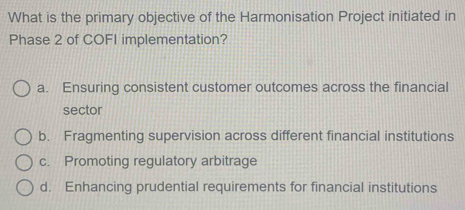 What is the primary objective of the Harmonisation Project initiated in
Phase 2 of COFI implementation?
a. Ensuring consistent customer outcomes across the financial
sector
b. Fragmenting supervision across different financial institutions
c. Promoting regulatory arbitrage
d. Enhancing prudential requirements for financial institutions