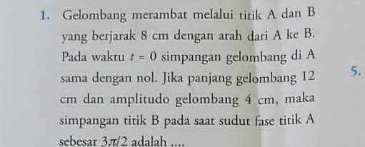 Gelombang merambat melalui titik A dan B
yang berjarak 8 cm dengan arah dari A ke B. 
Pada waktu t=0 simpangan gelombang di A 
sama dengan nol. Jika panjang gelombang 12 5.
cm dan amplitudo gelombang 4 cm, maka 
simpangan titik B pada saat sudut fase titik A
sebesar 3π/2 adalah ....