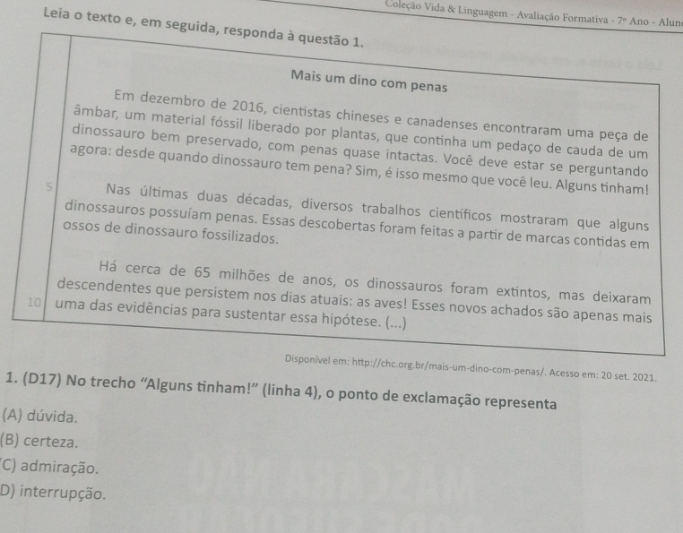 Coleção Vida & Linguagem - Avaliação Formativa 7° Ano - Alun
Leia o texto e, em seguida, responda à questão 1.
Mais um dino com penas
Em dezembro de 2016, cientistas chineses e canadenses encontraram uma peça de
âmbar, um material fóssil liberado por plantas, que continha um pedaço de cauda de um
dinossauro bem preservado, com penas quase intactas. Você deve estar se perguntando
agora: desde quando dinossauro tem pena? Sim, é isso mesmo que você leu. Alguns tinham!
5 Nas últimas duas décadas, diversos trabalhos científicos mostraram que alguns
dinossauros possuíam penas. Essas descobertas foram feitas a partir de marcas contidas em
ossos de dinossauro fossilizados.
Há cerca de 65 milhões de anos, os dinossauros foram extintos, mas deixaram
descendentes que persistem nos dias atuais: as aves! Esses novos achados são apenas mais
10 uma das evidências para sustentar essa hipótese. (...)
Disponível em: http://chc.org.br/mais-um-dino-com-penas/. Acesso em: 20 set. 2021.
1. (D17) No trecho “Alguns tinham!” (linha 4), o ponto de exclamação representa
(A) dúvida.
(B) certeza.
(C) admiração.
D) interrupção.