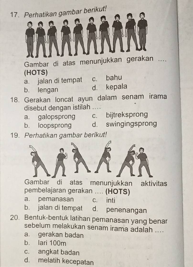 1erikut!
Gambar di atas menunjukkan ger._
(HOTS)
a. jalan di tempat c. bahu
b、 lengan d. kepala
18. Gerakan loncat ayun dalam senam irama
disebut dengan istilah ....
a. galopsprong c. bijtreksprong
b. loopsprong d. swingingsprong
19. Perhatikan gambar berikut!
Gambar di atas menunjukkan aktivitas
pembelajaran gerakan ... (HOTS)
a. pemanasan c. inti
b. jalan di tempat d. penenangan
20. Bentuk-bentuk latihan pemanasan yang benar
sebelum melakukan senam irama adalah ....
a. gerakan badan
b. lari 100m
c. angkat badan
d. melatih kecepatan