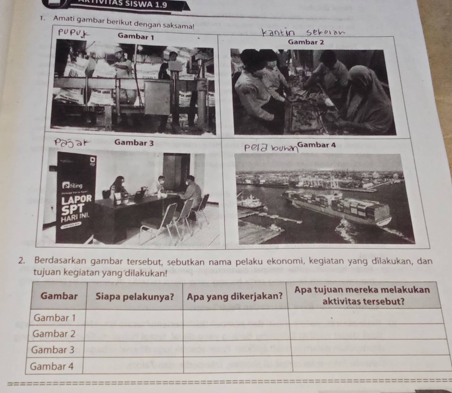 CTIVITAS SISWA 1.beginarrayr c * endarray
1. Amati gambar berikut dengan saksama! 
Gambar 1
Gambar 2
Pojar Gambar 3 Gambar 4
7 u h d
②filing 
LAPOR 
SPT 
HARI INI. 
2. Berdasarkan gambar tersebut, sebutkan nama pelaku ekonomi, kegiatan yang dilakukan, dan 
tujuan kegiatan yang dilakukan!