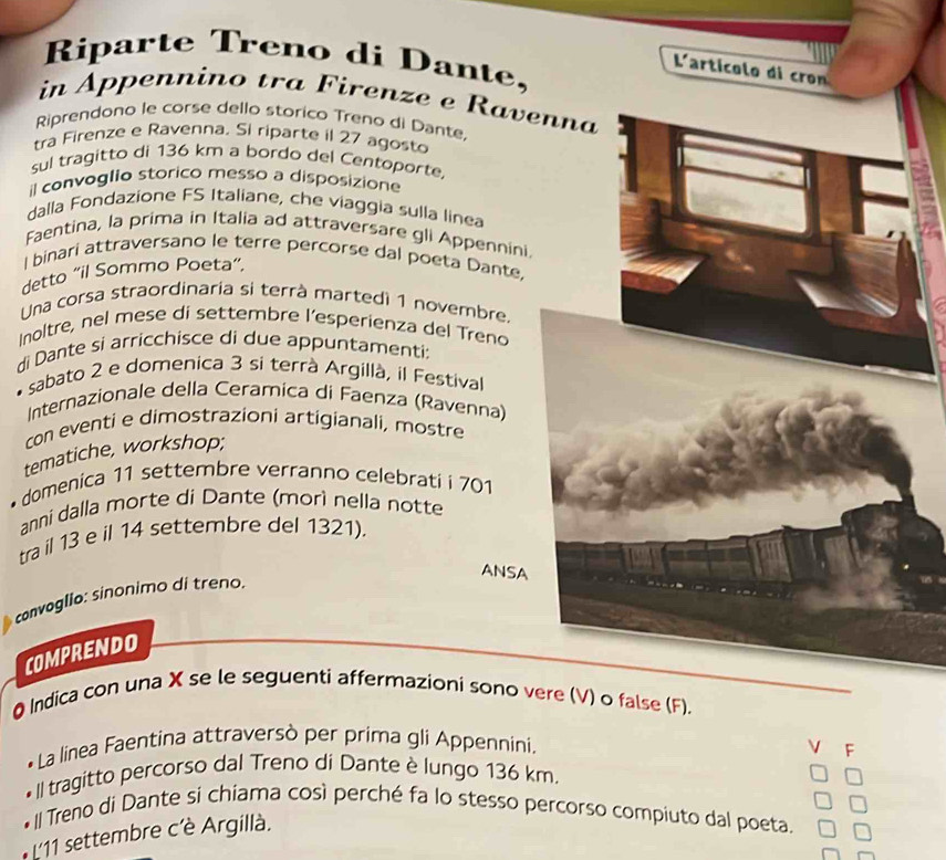 Riparte Treno di Dante, 
Larticolo di 
in Appennino tra Firenze e Rave 
Riprendono le corse dello storico Treno di Dante. 
tra Firenze e Ravenna. Si riparte il 27 agosto 
sul tragitto di 136 km a bordo del Centoporte. 
il convoglio storico messo a disposizione 
dalla Fondazione FS Italiane, che viaggia sulla linea 
Faentina, la prima in Italia ad attraversare gli Appennini 
l binari attraversano le terre percorse dal poeta Dante, 
detto “il Sommo Poeta”, 
Una corsa straordinaria si terrà martedi 1 novembre. 
Inoltre, nel mese di settembre l’esperienza del Treno 
di Dante si arricchisce di due appuntamenti: 
sabato 2 e domenica 3 si terrà Argillà, il Festival 
Internazionale della Ceramica di Faenza (Ravenna) 
con eventi e dimostrazioni artigianali, mostre 
tematiche, workshop; 
* domenica 11 settembre verranno celebrati i 701
anni dalla morte di Dante (morì nella notte 
tra il 13 e il 14 settembre del 1321), 
ANSA 
covolio: sinonimo di treno. 
COMPRENDO 
Q Indica con una X se le seguenti affermazioni sono v) o false (F). 
La linea Faentina attraversò per prima gli Appennini. 
V F 
•II tragitto percorso dal Treno di Dante è lungo 136 km. 
Il Treno di Dante si chiama così perché fa lo stesso percorso compiuto dal poeta. 
L'11 settembre c'è Argillà.