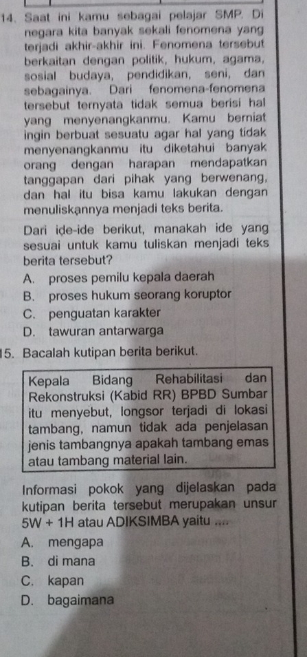 Saat ini kamu sebagai pelajar SMP. Di
negara kita banyak sekali fenomena yang
terjadi akhir-akhir ini. Fenomena tersebut
berkaitan dengan politik, hukum, agama,
sosial budaya, pendidikan, seni, dan
sebagainya. Dari fenomena-fenomena
tersebut ternyata tidak semua berisi hal 
yang menyenangkanmu. Kamu berniat
ingin berbuat sesuatu agar hal yang tidak 
menyenangkanmu itu diketahui banyak
orang dengan harapan mendapatkan
tanggapan dari pihak yang berwenang,
dan hal itu bisa kamu lakukan dengan 
menuliskannya menjadi teks berita.
Dari ide-ide berikut, manakah ide yang
sesuai untuk kamu tuliskan menjadi teks
berita tersebut?
A. proses pemilu kepala daerah
B. proses hukum seorang koruptor
C. penguatan karakter
D. tawuran antarwarga
15. Bacalah kutipan berita berikut.
Kepala Bidang Rehabilitasi dan
Rekonstruksi (Kabid RR) BPBD Sumbar
itu menyebut, longsor terjadi di lokasi
tambang, namun tidak ada penjelasan
jenis tambangnya apakah tambang emas
atau tambang material lain.
Informasi pokok yang dijelaskan pada
kutipan berita tersebut merupakan unsur
5W+1H atau ADIKSIMBA yaitu ....
A. mengapa
B. di mana
C. kapan
D. bagaimana