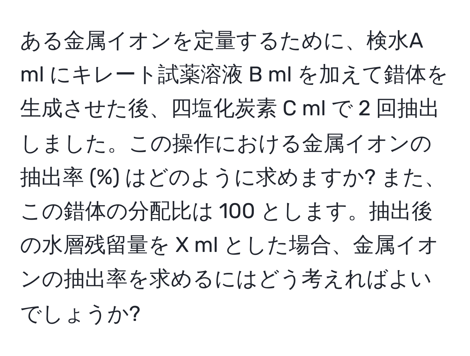 ある金属イオンを定量するために、検水A ml にキレート試薬溶液 B ml を加えて錯体を生成させた後、四塩化炭素 C ml で 2 回抽出しました。この操作における金属イオンの抽出率 (%) はどのように求めますか? また、この錯体の分配比は 100 とします。抽出後の水層残留量を X ml とした場合、金属イオンの抽出率を求めるにはどう考えればよいでしょうか?