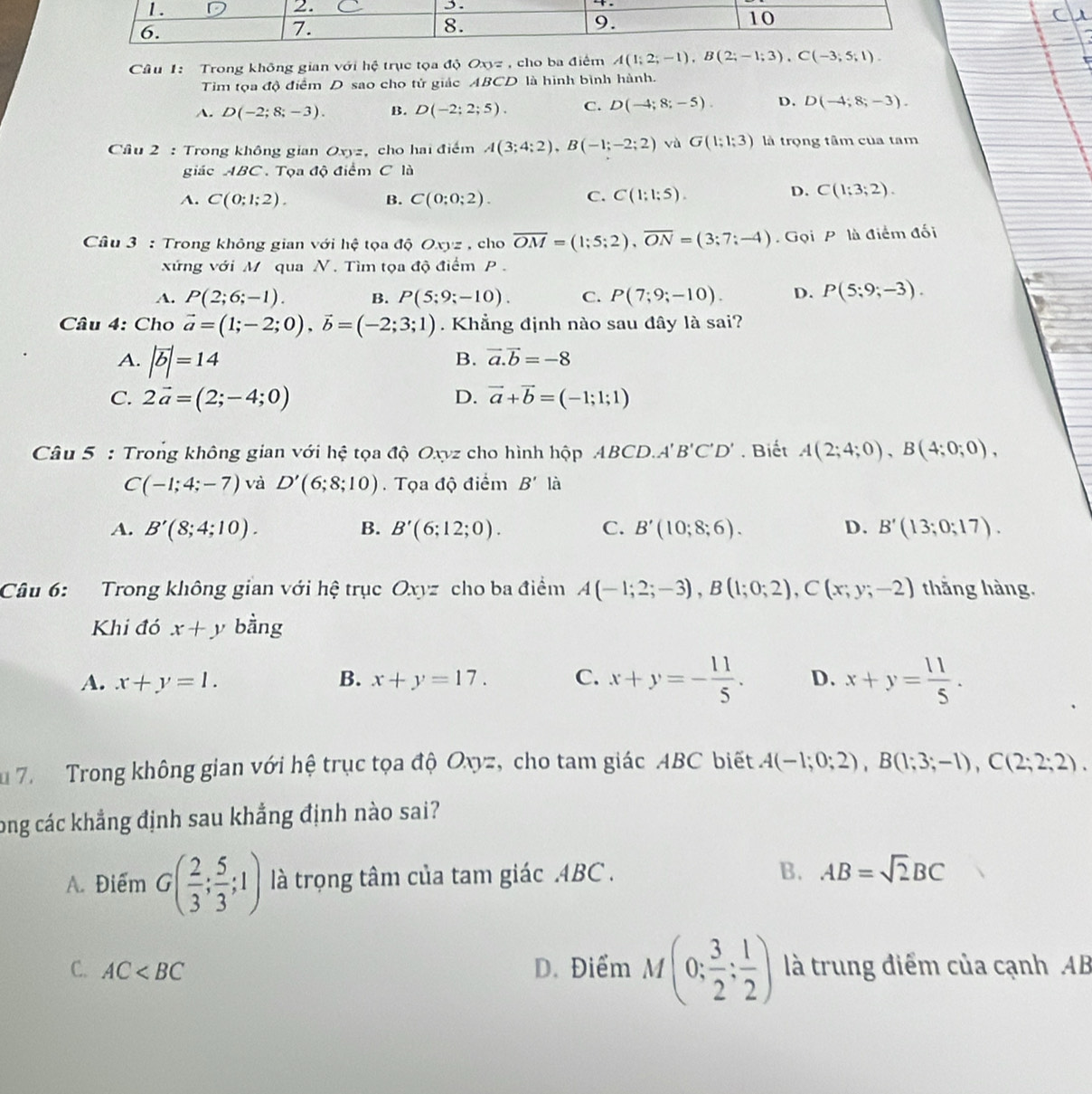 Trong không gian với hệ trục tọa độ Oxyz , cho ba điểm A(1;2;-1),B(2;-1;3),C(-3;5;1).
Tim tọa độ điểm D sao cho tử giác ABCD là hình bình hành.
A. D(-2;8;-3). B. D(-2;2;5). C. D(-4;8;-5). D. D(-4;8;-3).
Cầu 2 : Trong không gian Oxyz, cho hai điểm A(3;4;2),B(-1;-2;2) và G(1;1;3) là trọng tâm của tam
giác ABC. Tọa độ điểm C là
A. C(0;1;2). B. C(0;0;2). C. C(1:1:5).
D. C(1;3;2).
Câu 3 : Trong không gian với hệ tọa độ Oxyz , cho overline OM=(1;5;2),overline ON=(3;7;-4) Gọi P là điểm đối
xứng với M qua N. Tìm tọa độ điểm P .
A. P(2;6;-1). B. P(5;9;-10). C. P(7;9;-10). D. P(5;9;-3).
Câu 4: Cho vector a=(1;-2;0),vector b=(-2;3;1). Khẳng định nào sau đây là sai?
A. |vector b|=14
B. vector a.vector b=-8
C. 2vector a=(2;-4;0) D. vector a+vector b=(-1;1;1)
Câu 5 : Trong không gian với hệ tọa độ Oxyz cho hình hộp ABC CD.A'B'C'D'. Biết A(2;4;0),B(4;0;0),
C(-1;4;-7) và D'(6;8;10).  Tọa độ điểm B' là
A. B'(8;4;10). B. B'(6;12;0). C. B'(10;8;6). D. B'(13;0;17).
Câu 6: Trong không gian với hệ trục Oxyz cho ba điểm A(-1;2;-3),B(1;0;2),C(x;y;-2) thắng hàng.
Khi đó x+y bàng
A. x+y=1. B. x+y=17. C. x+y=- 11/5 . D. x+y= 11/5 .
u 7.  Trong không gian với hệ trục tọa độ Oxyz, cho tam giác ABC biết A(-1;0;2),B(1;3;-1),C(2;2;2).
long các khẳng định sau khẳng định nào sai?
A. Điểm G( 2/3 ; 5/3 ;1) là trọng tâm của tam giác .4BC . B. AB=sqrt(2)BC
C. AC D. Điểm M(0; 3/2 ; 1/2 ) là trung điểm của cạnh AB