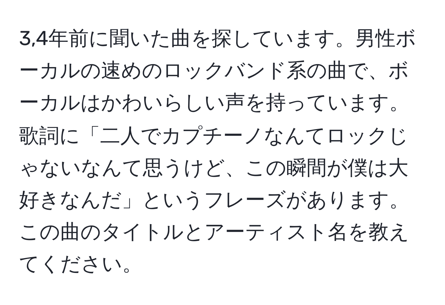 3,4年前に聞いた曲を探しています。男性ボーカルの速めのロックバンド系の曲で、ボーカルはかわいらしい声を持っています。歌詞に「二人でカプチーノなんてロックじゃないなんて思うけど、この瞬間が僕は大好きなんだ」というフレーズがあります。この曲のタイトルとアーティスト名を教えてください。