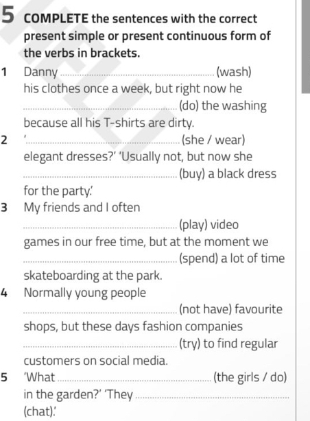 COMPLETE the sentences with the correct 
present simple or present continuous form of 
the verbs in brackets. 
1 Danny _(wash) 
his clothes once a week, but right now he 
_(do) the washing 
because all his T-shirts are dirty. 
2 _(she / wear) 
elegant dresses?’ ‘Usually not, but now she 
_(buy) a black dress 
for the party.' 
3 My friends and I often 
_(play) video 
games in our free time, but at the moment we 
_(spend) a lot of time 
skateboarding at the park. 
4 Normally young people 
_(not have) favourite 
shops, but these days fashion companies 
_(try) to find regular 
customers on social media. 
5 ‘What_ (the girls / do) 
in the garden?’ ‘They_ 
(chat).'