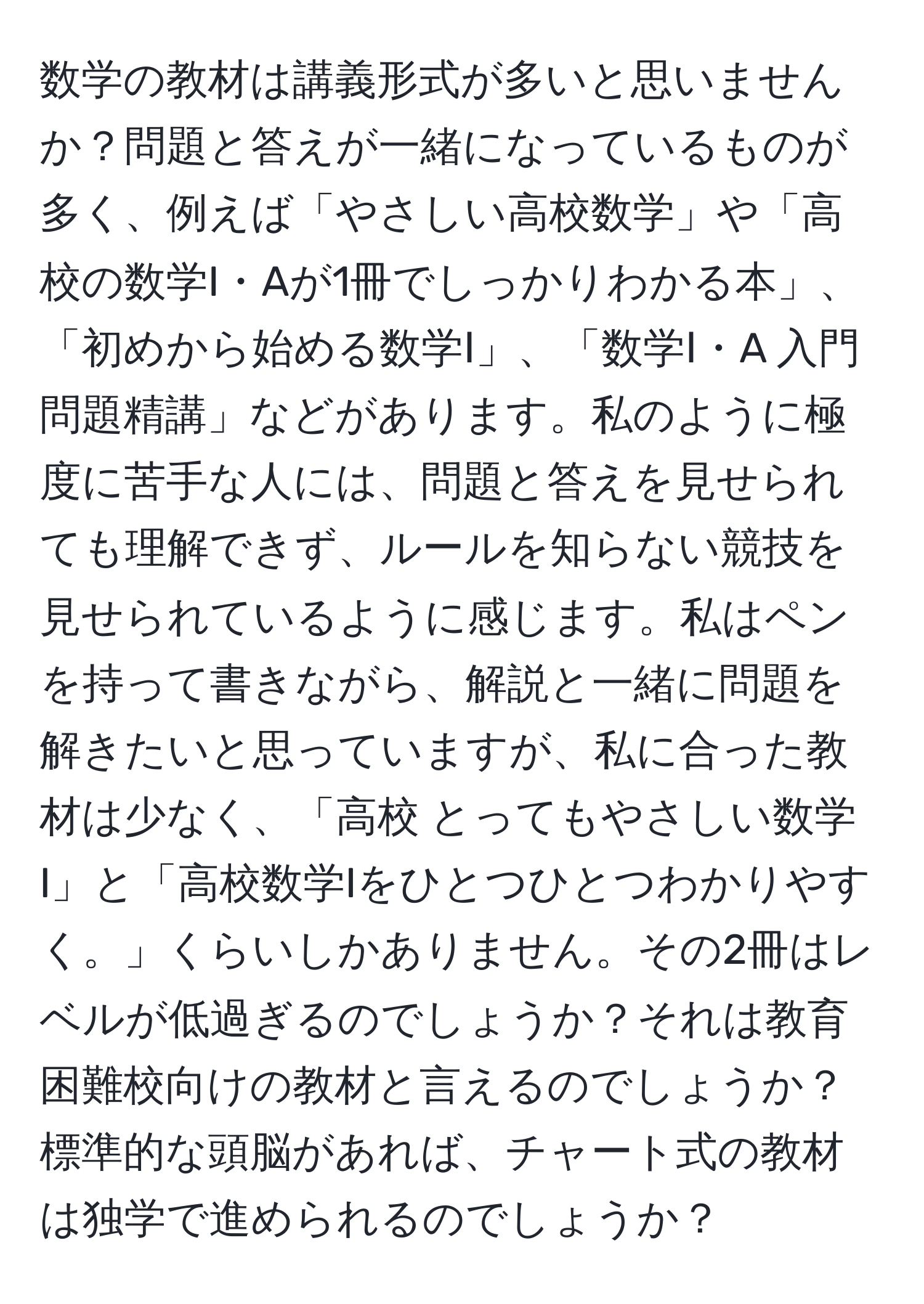 数学の教材は講義形式が多いと思いませんか？問題と答えが一緒になっているものが多く、例えば「やさしい高校数学」や「高校の数学I・Aが1冊でしっかりわかる本」、「初めから始める数学Ⅰ」、「数学Ⅰ・A 入門問題精講」などがあります。私のように極度に苦手な人には、問題と答えを見せられても理解できず、ルールを知らない競技を見せられているように感じます。私はペンを持って書きながら、解説と一緒に問題を解きたいと思っていますが、私に合った教材は少なく、「高校 とってもやさしい数学I」と「高校数学Iをひとつひとつわかりやすく。」くらいしかありません。その2冊はレベルが低過ぎるのでしょうか？それは教育困難校向けの教材と言えるのでしょうか？標準的な頭脳があれば、チャート式の教材は独学で進められるのでしょうか？