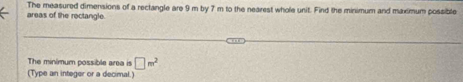 The measured dimensions of a rectangle are 9 m by 7 m to the nearest whole unit. Find the minimum and maximum possible 
areas of the rectangle. 
The minimum possible area is □ m^2
(Type an integer or a decimal.)