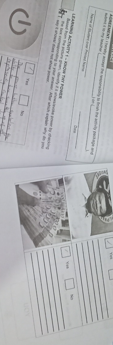 RACT Yes
submit it to my teacher (
_AGREEMENT: I hereby accept the responsibility to finish the activity package and _____No
) on (
)
Name of Student over Printed Name __Date
/ Yes
LEARNING ACTIVITY 1 - KNOW THY POWER
_
Based from the picture given, identify if it shows/evoke power by checking
_
the box corresponding to your answer. After which explain why do you
_
say it shows/ does not show power.
_
_
Yes
_
No
_
_
_